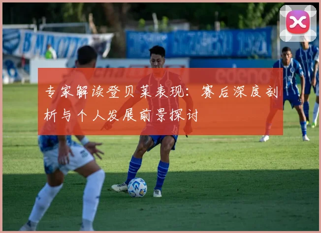 专家解读登贝莱表现:赛后深度剖析与个人发展前景探讨