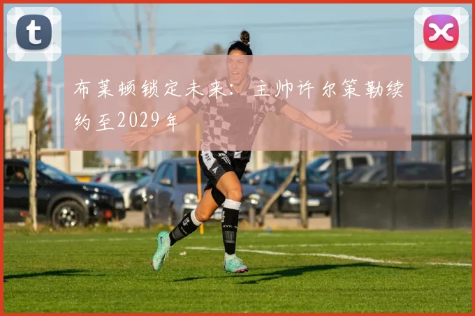 布莱顿锁定未来：主帅许尔策勒续约至2029年