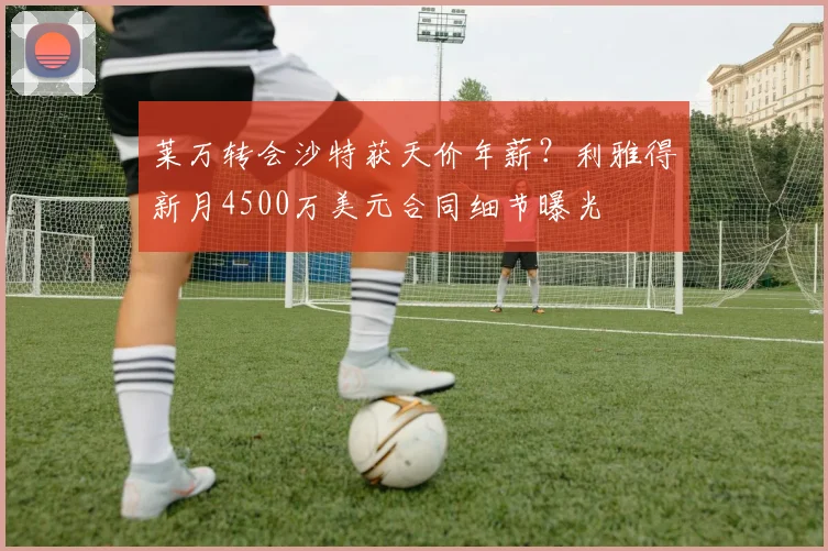 莱万转会沙特获天价年薪？利雅得新月4500万美元合同细节曝光