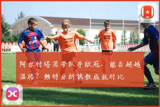 阿尔特塔若带队夺欧冠，能否超越温格？赖特分析执教成就对比