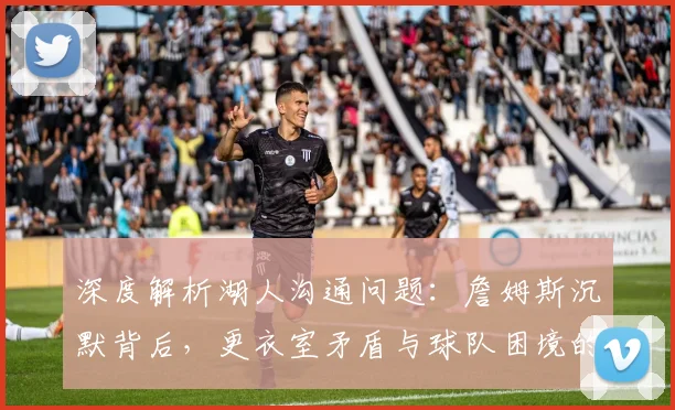 深度解析湖人沟通问题：詹姆斯沉默背后，更衣室矛盾与球队困境的解决之道